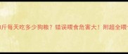 泰迪8斤每天吃多少狗粮错误喂食危害大附超全喂食指南