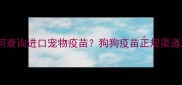 最新指南如何查询进口宠物疫苗狗狗疫苗正规渠道及注意事项全