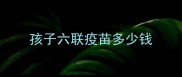 孩子六联疫苗多少钱