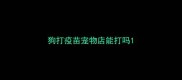 狗打疫苗宠物店能打吗