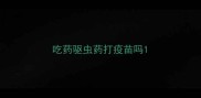 吃药驱虫药打疫苗吗